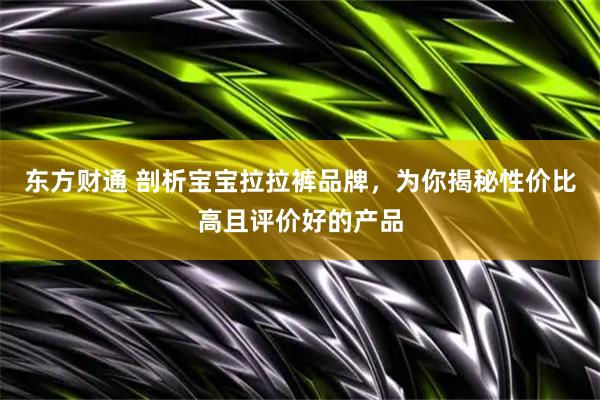 东方财通 剖析宝宝拉拉裤品牌，为你揭秘性价比高且评价好的产品