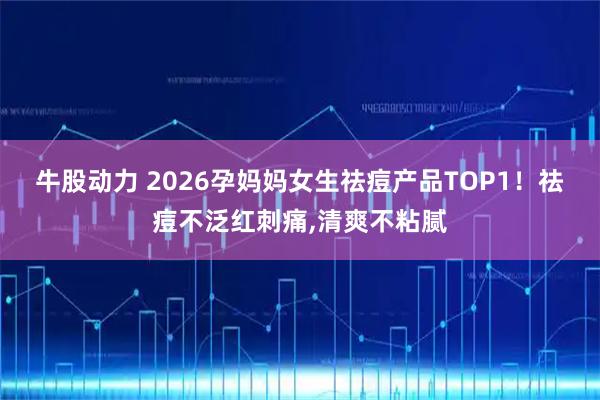 牛股动力 2026孕妈妈女生祛痘产品TOP1！祛痘不泛红刺痛,清爽不粘腻