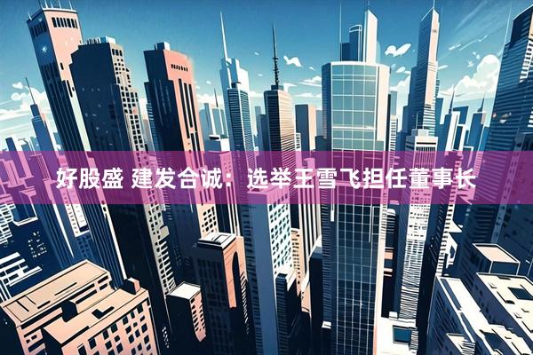 好股盛 建发合诚：选举王雪飞担任董事长