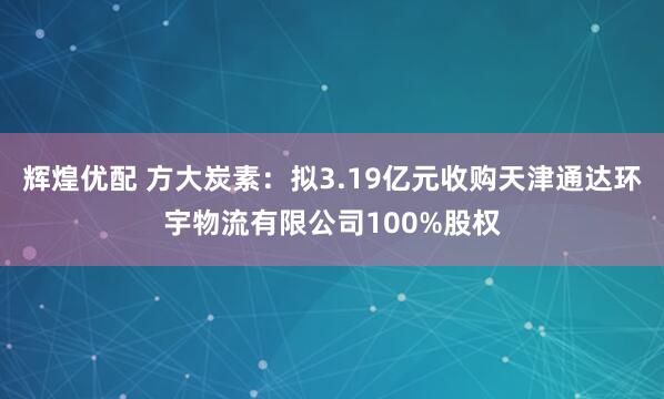辉煌优配 方大炭素：拟3.19亿元收购天津通达环宇物流有限公司100%股权