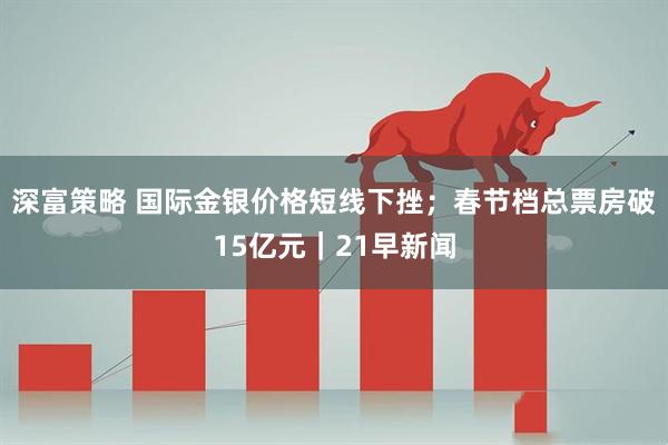 深富策略 国际金银价格短线下挫；春节档总票房破15亿元｜21早新闻